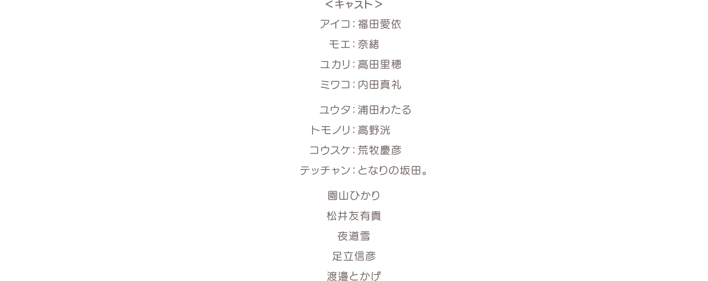 ＜キャスト＞アイコ：福田愛依 モエ：奈緒 ユカリ：高田里穂 ミワコ：内田真礼 ユウタ：浦田わたる トモノリ：高野洸 コウスケ：荒牧慶彦 テッチャン：となりの坂田。 園山ひかり 松井友有貴 夜道雪 足立信彦 渡邉とかげ