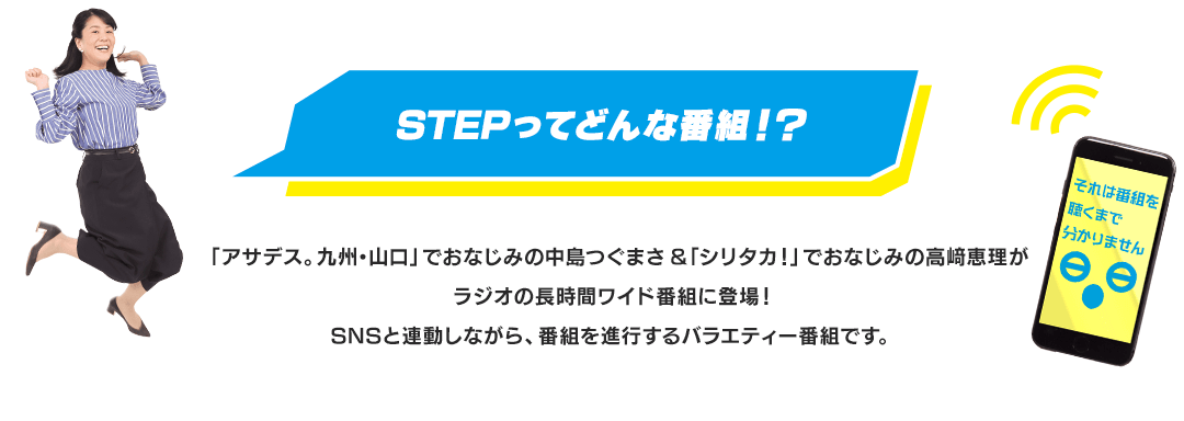 STEPってどんな番組！？　「アサデス。九州・山口」でおなじみの中島つぐまさ＆「シリタカ！」でおなじみの高﨑恵理がラジオの長時間ワイド番組に登場！SNSと連動しながら、番組を進行するバラエティー番組です。