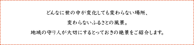 どんなに世の中が変化しても変わらない場所、変わらないふるさとの風景。地域の守り人が大切にするとっておきの絶景をご紹介します。