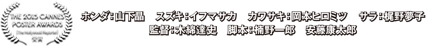 THE 2015 CANNES POSTER AWARDS受賞　ホンダ：山下晶　スズキ：イフマサカ　カワサキ：岡本ヒロミツ　サラ：梶野夢子　監督：木綿達史　脚本：楠野一郎　安藤康太郎