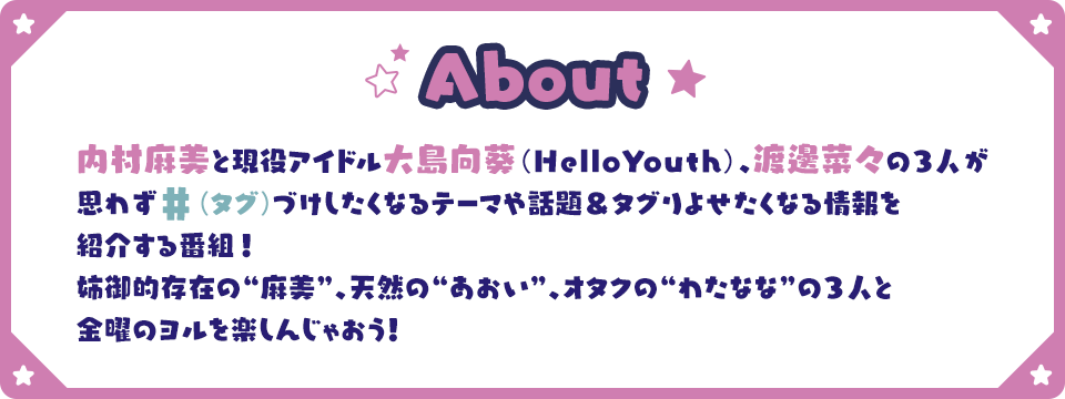 About 内村麻美と現役アイドル大島向葵（HelloYouth）、渡邊菜々の3人が思わず#（タグ）づけしたくなるテーマや話題＆タグりよせたくなる情報を紹介する番組！姉御的存在の“麻美”、天然の“あおい”、オタクの“わたなな”の3人と金曜のヨルを楽しんじゃおう！