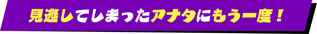 見逃してしまったアナタにもう一度！