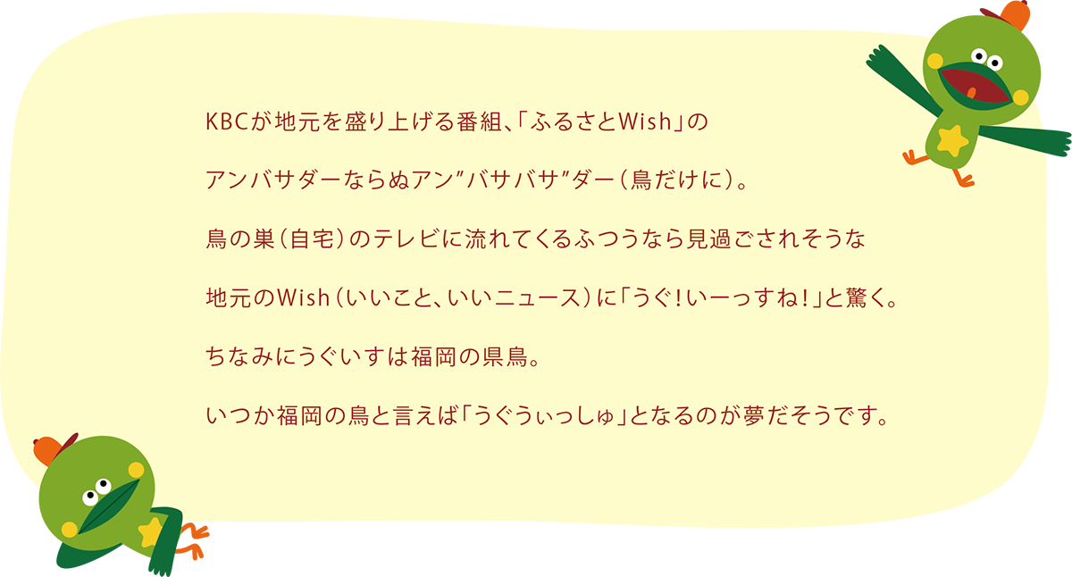 KBCが地元を盛り上げる番組、「ふるさとWish」のアンバサダーならぬアン”バサバサ”ダー（鳥だけに）。鳥の巣（自宅）のテレビに流れてくるふつうなら見過ごされそうな地元のWish（いいこと、いいニュース）に「うぐ！いーっすね！」と驚く。ちなみにうぐいすは福岡の県鳥。いつか福岡の鳥と言えば「うぐうぃっしゅ」となるのが夢だそうです。