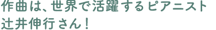 作曲は、世界で活躍するピアニスト辻井伸行さん！