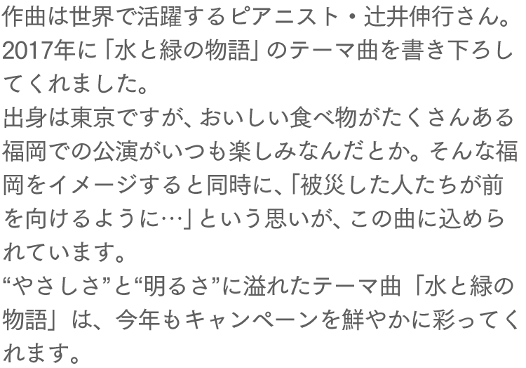 作曲は世界で活躍するピアニスト・辻井伸行さん。2017年に「水と緑の物語」のテーマ曲を書き下ろしてくれました。出身は東京ですが、おいしい食べ物がたくさんある福岡での公演がいつも楽しみなんだとか。そんな福岡をイメージすると同時に、「被災した人たちが前を向けるように…」という思いが、この曲に込められています。“やさしさ”と“明るさ”に溢れたテーマ曲「水と緑の物語」は、今年もキャンペーンを鮮やかに彩ってくれます。