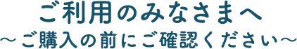 ご利用のみなさまへ　～ご購入の前にご確認ください～