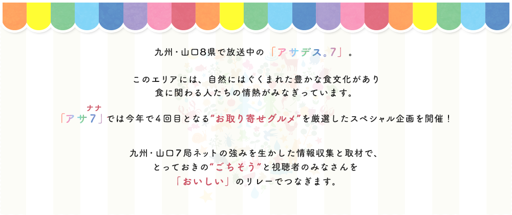 九州・山口8県で放送中の「アサデス。7」。このエリアには、自然にはぐくまれた豊かな食文化があり食に関わる人たちの情熱がみなぎっています。「アサ7（ナナ）」では今年で4回目となる“お取り寄せグルメ”を厳選したスペシャル企画を開催！九州・山口7局ネットの強みを生かした情報収集と取材で、とっておきの“ごちそう”と視聴者のみなさんを「おいしい」のリレーでつなぎます。