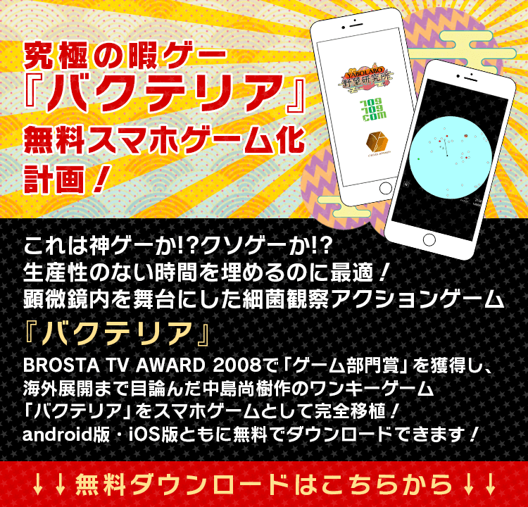 究極の暇ゲー『バクテリア』無料スマホゲーム化計画！　これは神ゲーか!?クソゲーか!?生産性のない時間を埋めるのに最適！顕微鏡内を舞台にした細菌観察アクションゲーム『バクテリア』BROSTA TV AWARD 2008で「ゲーム部門賞」を獲得し、海外展開まで目論んだ中島尚樹作のワンキーゲーム「バクテリア」をスマホゲームとして完全移植！android版・ios版ともに無料でダウンロードできます！